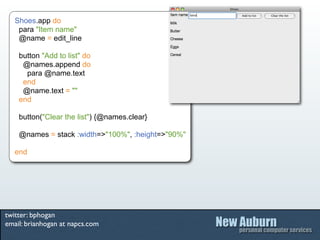 Shoes.app do
    para "Item name"
    @name = edit_line

    button "Add to list" do
     @names.append do
      para @name.text
     end
     @name.text = ""
    end

    button("Clear the list") {@names.clear}

    @names = stack :width=>"100%", :height=>"90%"

   end




twitter: bphogan
email: brianhogan at napcs.com
 