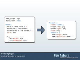 !the_border = 1px
     !base_color = #111
                                        #header {
     #header                              color: #333333;
       color = !base_color * 3            border-left: 1px;
       border-left= !the_border           border-right: 2px;
       border-right = !the_border * 2     color: red; }
       color: red                         #header a {
                                            font-weight: bold;
       a                                    text-decoration: none; }
           font-weight: bold
           text-decoration: none




twitter: bphogan
email: brianhogan at napcs.com
 