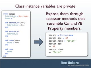 Class instance variables are private
class Person
  @started_on = Date.today
                               Expose them through
  @name = ""
                               accessor methods that
  def started_on=(date)
    @started_on = date          resemble C# and VB
  end
                                 Property members.
  def started_on
    @started_on
  end                            person = Person.new
                                 person.age = 32
  def name=(name)                person.name = "Brian"
    @name = name
  end
                                 person.age
                                 => 32
  def name                       person.name
    @name
                                 => "Brian"
  end
end
 