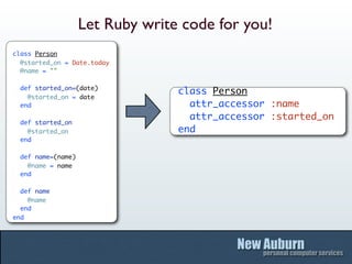 Let Ruby write code for you!
class Person
  @started_on = Date.today
  @name = ""

  def started_on=(date)
                                  class Person
    @started_on = date
  end                               attr_accessor :name
                                    attr_accessor :started_on
  def started_on
    @started_on                   end
  end

  def name=(name)
    @name = name
  end

  def name
    @name
  end
end
 
