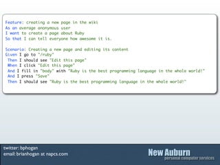 Feature: creating a new page in the wiki
As an average anonymous user
I want to create a page about Ruby
So that I can tell everyone how awesome it is.

Scenario: Creating a new page and editing its content
Given I go to "/ruby"
 Then I should see "Edit this page"
 When I click "Edit this page"
 And I fill in "body" with "Ruby is the best programming language in the whole world!"
 And I press "Save"
 Then I should see "Ruby is the best programming language in the whole world!"




twitter: bphogan
email: brianhogan at napcs.com
 