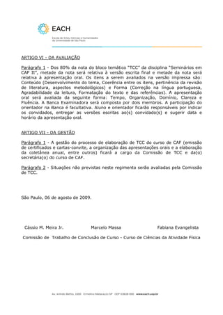 ARTIGO VI - DA AVALIAÇÃO

Parágrafo 1 - Dos 80% da nota do bloco temático “TCC” da disciplina “Seminários em
CAF II”, metade da nota será relativa à versão escrita final e metade da nota será
relativa à apresentação oral. Os itens a serem avaliados na versão impressa são:
Conteúdo (Desenvolvimento do tema, Coerência entre os itens, pertinência da revisão
de literatura, aspectos metodológicos) e Forma (Correção na língua portuguesa,
Agradabilidade da leitura, Formatação do texto e das referências). A apresentação
oral será avaliada da seguinte forma: Tempo, Organização, Domínio, Clareza e
Fluência. A Banca Examinadora será composta por dois membros. A participação do
orientador na Banca é facultativa. Aluno e orientador ficarão responsáveis por indicar
os convidados, entregar as versões escritas ao(s) convidado(s) e sugerir data e
horário da apresentação oral.


ARTIGO VII - DA GESTÃO

Parágrafo 1 - A gestão do processo de elaboração de TCC do curso de CAF (emissão
de certificados e cartas-convite, a organização das apresentações orais e a elaboração
da coletânea anual, entre outros) ficará a cargo da Comissão de TCC e da(o)
secretária(o) do curso de CAF.

Parágrafo 2 - Situações não previstas neste regimento serão avaliadas pela Comissão
de TCC.




São Paulo, 06 de agosto de 2009.




 Cássio M. Meira Jr.             Marcelo Massa                  Fabiana Evangelista

Comissão de Trabalho de Conclusão de Curso - Curso de Ciências da Atividade Física
 