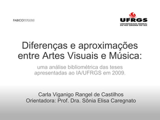 Diferenças e aproximações entre Artes Visuais e Música: uma análise bibliométrica das teses apresentadas ao IA/UFRGS em 2009. Carla Viganigo Rangel de Castilhos Orientadora: Prof. Dra. Sônia Elisa Caregnato 