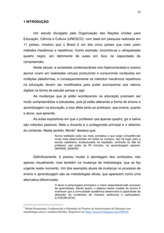 10
1 INTRODUÇÃO
Um estudo divulgado pela Organização das Nações Unidas para
Educação, Ciência e Cultura (UNESCO), com base em pesquisa realizada em
11 países, mostrou que o Brasil é um dos cinco países que mais usam
métodos mecânicos e repetitivos. Como exemplo, encontra-se o ultrapassado
quadro negro, em detrimento de aulas em foco na capacidade de
compreensão.
Neste século, a sociedade contemporânea vive hiperconectada e nossos
alunos vivem em realidades virtuais produzindo e consumindo conteúdos em
múltiplas plataformas, e consequentemente os métodos mecânicos repetitivos
na educação devem ser modificados para poder acompanhar aos nativos
digitais na forma de estudar pensar e agir.
As mudanças que já estão acontecendo na educação precisam ser
muito compreendidas e estudadas, pois já estão alterando a forma de ensino e
aprendizagem na educação, e isso afeta tanto ao professor, que ensina, quanto
o aluno, que aprende.
As aulas expositivas em que o professor usa apenas quadro, giz e saliva
são métodos passivos. Nele o docente é o protagonista principal e o detentor
do conteúdo. Neste sentido, Morán1 destaca que,
Numa realidade cada vez mais complexa e que exige competências
muito mais desenvolvidas em todos os campos, não há lugar para a
escola repetidora, enclausurada na repetição, centrada na fala do
professor nas aulas de 50 minutos, na aprendizagem passiva.
(MORAN, 2008/09)
Definitivamente, é preciso mudar a abordagem dos conteúdos, não
apenas visualmente, mas também na mudança de metodologia, que se faz
urgente neste momento. Um dos exemplos atuais da mudança no processo de
ensino e aprendizagem são as metodologias ativas, que aparecem como uma
alternativa diferenciada.
O aluno é personagem principal e o maior responsável pelo processo
de aprendizado. Sendo assim, o objetivo desse modelo de ensino é
incentivar que a comunidade acadêmica desenvolva a capacidade de
absorção de conteúdos de maneira autônoma e participativa.
(LYCEUM,2018).
1
Morán Pesquisador, Conferencista e Orientador de Projetos de transformação da Educação com
metodologias ativas e modelos híbridos. Disponível em https://moran10.blogspot.com/2008/09/
 
