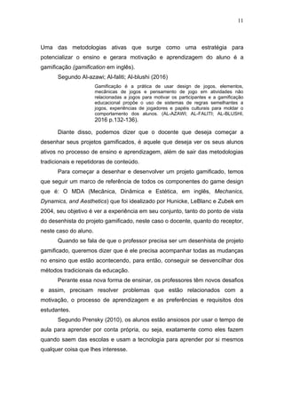 11
Uma das metodologias ativas que surge como uma estratégia para
potencializar o ensino e gerara motivação e aprendizagem do aluno é a
gamificação (gamification em inglês).
Segundo Al-azawi; Al-faliti; Al-blushi (2016)
Gamificação é a prática de usar design de jogos, elementos,
mecânicas de jogos e pensamento de jogo em atividades não
relacionadas a jogos para motivar os participantes e a gamificação
educacional propõe o uso de sistemas de regras semelhantes a
jogos, experiências de jogadores e papéis culturais para moldar o
comportamento dos alunos. (AL-AZAWI; AL-FALITI; AL-BLUSHI,
2016 p.132-136).
Diante disso, podemos dizer que o docente que deseja começar a
desenhar seus projetos gamificados, é aquele que deseja ver os seus alunos
ativos no processo de ensino e aprendizagem, além de sair das metodologias
tradicionais e repetidoras de conteúdo.
Para começar a desenhar e desenvolver um projeto gamificado, temos
que seguir um marco de referência de todos os componentes do game design
que é: O MDA (Mecânica, Dinâmica e Estética, em inglês, Mechanics,
Dynamics, and Aesthetics) que foi idealizado por Hunicke, LeBlanc e Zubek em
2004, seu objetivo é ver a experiência em seu conjunto, tanto do ponto de vista
do desenhista do projeto gamificado, neste caso o docente, quanto do receptor,
neste caso do aluno.
Quando se fala de que o professor precisa ser um desenhista de projeto
gamificado, queremos dizer que é ele precisa acompanhar todas as mudanças
no ensino que estão acontecendo, para então, conseguir se desvencilhar dos
métodos tradicionais da educação.
Perante essa nova forma de ensinar, os professores têm novos desafios
e assim, precisam resolver problemas que estão relacionados com a
motivação, o processo de aprendizagem e as preferências e requisitos dos
estudantes.
Segundo Prensky (2010), os alunos estão ansiosos por usar o tempo de
aula para aprender por conta própria, ou seja, exatamente como eles fazem
quando saem das escolas e usam a tecnologia para aprender por si mesmos
qualquer coisa que lhes interesse.
 