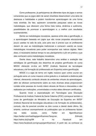 12
Como professores, já participamos de diferentes tipos de jogos e somos
conscientes que os jogos além de serem divertidos desenvolvem uma série de
destrezas e habilidades e podem transformar aprendizagem de uma forma
mais divertida. De fato, aparecem constantes pesquisas sobre as novas
metodologias, que oferecem uma forma mais lúdica, dinâmica e autônoma,
possibilidades de promover a aprendizagem e, o melhor com resultados
surpreendentes.
Dentre as metodologias inovadoras, aparece entre elas a gamificação, e
a aprendizagem baseada em jogos que são novas propostas educacionais
pouco usadas na sala de aula, pois para isso é preciso que os professores
deixem de usar as metodologias tradicionais e comecem usando as novas
metodologias inovadoras para poder acompanhar aos nativos digitais. Além
disso, é necessário dedicar tempo no seu planejamento e pôr em pratica o que
eles conhecem como metodologias inovadoras.
Diante disso, este trabalho desenvolve uma análise e avaliação das
estratégias de gamificação dos desenhos de projetos gamificados do curso
MOOC oferecido on-line em INTEF (Instituto Nacional de tecnologias
educativas y de formação do professorado em Espanha) sobre gamificação.
MOOC é a sigla de termo em inglês massive open online course em
português seria um curso massivo online gratuito e, é realizado a distância pela
internet, oferecendo conteúdo através de ambientes virtuais da aprendizagem,
além de oferecer conhecimento sobre as mais diversas áreas proporcionam
contato entre pessoas do mundo inteiro através de fóruns e discussões e são
realizados por instituições, universidades e muitos deles oferecem certificados.
Quando iniciei a especialização em Tecnologias para Educação
Profissional do Instituto Federal de Santa Catarina (IFSC) começava também o
curso de gamificação do Ministério de Educação da Espanha em INTEF
(Instituto Nacional de tecnologias educativas e de formação do professorado),
contudo, não foi possível conciliar os dois cursos e desisti deste último. No
entanto, continuei acompanhando as publicações que os professores faziam
nas redes sociais, como Twitter em #gamificamooc
https://twitter.com/hashtag/gamificamooc?lang=en, Edmodo
https://edmo.do/j/ngr5f4 e no Facebook em
https://www.facebook.com/groups/gamificamooc/. A partir daí, ao conhecer os
 