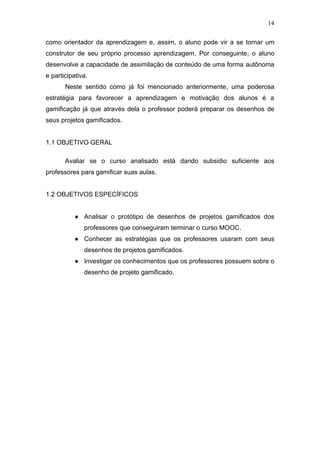 14
como orientador da aprendizagem e, assim, o aluno pode vir a se tornar um
construtor de seu próprio processo aprendizagem. Por conseguinte, o aluno
desenvolve a capacidade de assimilação de conteúdo de uma forma autônoma
e participativa.
Neste sentido como já foi mencionado anteriormente, uma poderosa
estratégia para favorecer a aprendizagem e motivação dos alunos é a
gamificação já que através dela o professor poderá preparar os desenhos de
seus projetos gamificados.
1.1 OBJETIVO GERAL
Avaliar se o curso analisado está dando subsidio suficiente aos
professores para gamificar suas aulas.
1.2 OBJETIVOS ESPECÍFICOS
● Analisar o protótipo de desenhos de projetos gamificados dos
professores que conseguiram terminar o curso MOOC.
● Conhecer as estratégias que os professores usaram com seus
desenhos de projetos gamificados.
● Investigar os conhecimentos que os professores possuem sobre o
desenho de projeto gamificado.
 