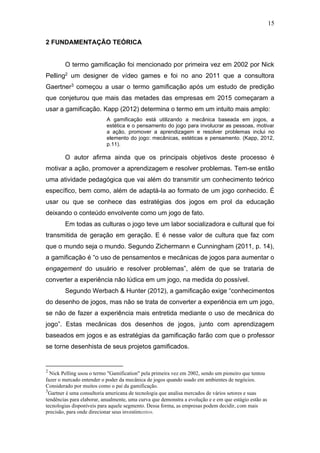 15
2 FUNDAMENTAÇÃO TEÓRICA
O termo gamificação foi mencionado por primeira vez em 2002 por Nick
Pelling2 um designer de vídeo games e foi no ano 2011 que a consultora
Gaertner3 começou a usar o termo gamificação após um estudo de predição
que conjeturou que mais das metades das empresas em 2015 começaram a
usar a gamificação. Kapp (2012) determina o termo em um intuito mais amplo:
A gamificação está utilizando a mecânica baseada em jogos, a
estética e o pensamento do jogo para involucrar as pessoas, motivar
a ação, promover a aprendizagem e resolver problemas inclui no
elemento do jogo: mecânicas, estéticas e pensamento. (Kapp, 2012,
p.11).
O autor afirma ainda que os principais objetivos deste processo é
motivar a ação, promover a aprendizagem e resolver problemas. Tem-se então
uma atividade pedagógica que vai além do transmitir um conhecimento teórico
específico, bem como, além de adaptá-la ao formato de um jogo conhecido. É
usar ou que se conhece das estratégias dos jogos em prol da educação
deixando o conteúdo envolvente como um jogo de fato.
Em todas as culturas o jogo teve um labor socializadora e cultural que foi
transmitida de geração em geração. E é nesse valor de cultura que faz com
que o mundo seja o mundo. Segundo Zichermann e Cunningham (2011, p. 14),
a gamificação é “o uso de pensamentos e mecânicas de jogos para aumentar o
engagement do usuário e resolver problemas”, além de que se trataria de
converter a experiência não lúdica em um jogo, na medida do possível.
Segundo Werbach & Hunter (2012), a gamificação exige “conhecimentos
do desenho de jogos, mas não se trata de converter a experiência em um jogo,
se não de fazer a experiência mais entretida mediante o uso de mecânica do
jogo”. Estas mecânicas dos desenhos de jogos, junto com aprendizagem
baseados em jogos e as estratégias da gamificação farão com que o professor
se torne desenhista de seus projetos gamificados.
2
Nick Pelling usou o termo "Gamification" pela primeira vez em 2002, sendo um pioneiro que tentou
fazer o mercado entender o poder da mecânica de jogos quando usado em ambientes de negócios.
Considerado por muitos como o pai da gamificação.
3
Gartner é uma consultoria americana de tecnologia que analisa mercados de vários setores e suas
tendências para elaborar, anualmente, uma curva que demonstra a evolução e e em que estágio estão as
tecnologias disponíveis para aquele segmento. Dessa forma, as empresas podem decidir, com mais
precisão, para onde direcionar seus investimentos.
 