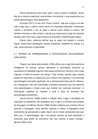 17
Numa experiência como essa, tanto o aluno quanto o professor, teriam
não só a vivência intelectual, mas também a emocional, o que proporciona um
ensino-aprendizagem mais significativo.
Huizinga (1971) no seu livro “Homo Ludens”, fala que o jogo é um fato
mais antigo que a cultura, assim como um importante elemento e fenômeno
cultural e considera o ato de jogar e brincar como anterior à cultura. Ele
também menciona o fator social e cultural que proporciona o jogo em diversas
escalas, bem como que o jogo precisa ser submetido a determinadas regras.
Diante disso, podemos afirmar que os jogos nos ajudam a cumprir
regras, desenvolver estratégias, resolver problemas, trabalhar em equipe e a
criar, desenvolvendo a criatividade.
2.1 TEORIAS DE APRENDIZAGEM E PSICOLÓGICAS RELACIONADAS
COM JOGOS
Piaget e sua teoria estruturalista (1956) afirma que o jogo forma parte da
inteligência da criança, porque representa a assimilação funcional ou
reprodutiva da realidade segundo cada etapa evolutiva do indivíduo, pois o jogo
organiza a forma de pensar da criança. Toda criança, quando joga, precisa
passar por essa fase ou etapa para que comece a se organizar, e as próximas
aprendizagens não terão significado. Se o conhecimento base não for reflexivo,
por conseguinte, não será estimulado a questão emocional que nos permitirá
uma aprendizagem a longo prazo que incidirá nos “períodos sensíveis”. A
estimulação cognitiva se realizará e será a base do processo das
aprendizagens posteriores.
Jerome Bruner (1989) analisa a relação entre o jogo e estratégias de
resolução de problemas. Ele estabelece que o jogo é a primeira aproximação
da linguagem na infância. Bruner (1989) também destaca que a criança não só
aprende a linguagem, como também aprende a utilizar a linguagem como
instrumento de pensamento e ação. Assim, de um modo combinatório ele quer
dizer que: “A aprendizagem não é só pensar, precisa ser bem explorado e
produzido para poder se comunicar com seu entorno e assim interagir”.
(Bruner,1989 p.216)
 