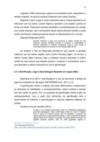 18
Vygotsky (1924) coloca que o jogo é uma atividade social, cooperativa, e
também regrado, no qual as crianças cooperam com outras crianças.
Segundo o autor o jogo é muito importante para a criança aprender a se
relacionar com os outros, cumprir regras e aprender a se projetar quando se
tornar um adulto. Praticando diversas atividades e comportamentos em contato
com outras crianças, com a brincadeira estará desenvolvendo também a parte
social, emocional e intelectual quando estiver se relacionando com o mundo.
Segundo Mcgonigal (2010),
Quando estamos a jogar nos tornamos a melhor versão de nós
mesmos, sempre estamos prontos a cooperar e compartilhar e
ficamos dispostos a resolver problemas custe o que custar e
recomeçar depois de cometer um erro (Mcgonigal7,2010)
Ao analisar a fala de Mcgonigal percebe-se que quando a geração
millenium (ou os nativos digitais como chama Prensky) jogam, se tornam a
melhor versão deles mesmos, logo o professor deveria aproveitar a melhor
versão de seus alunos que estarão prontos a cooperar e compartilhar tudo o
que aprendem e sabem motivando-os com a gamificação.
2.1.1 Gamificação, Jogo e Aprendizagem Baseado em Jogos (ABJ)
Deterding et al (2011) “Gamificação é o uso de elementos e design de
jogos em contextos de não-jogos” (DETERDING et al., 2011, p. 2)
A gamificação motiva a realizar uma ação determinada, a desenvolver
as destrezas ou habilidades, e consequentemente, nesse contexto a pessoa
não terá perda ou ganho. Em um processo de gamificação damos poder ao
participante/aluno, que a partir dos elementos de gamificação terá a
oportunidade de melhorar a aprendizagem e alcançar objetivos didáticos do
projeto.
Conforme Vaz de Carvalho (2013)
O jogo é um contexto estruturado onde os utilizadores (jogadores)
procuram ultrapassar metas intermédias tendo em vista o objetivo
final, a vitória. Ao mesmo tempo, têm de respeitar o conjunto de
regras referentes a esse ambiente restrito: o não cumprimento dessas
regras resulta num castigo ou punição. Os jogos podem envolver um
jogador atuando sozinho, dois ou mais jogadores agindo e,
7
Jane Mcgonigal (TED,2010)
https://www.ted.com/talks/jane_mcgonigal_gaming_can_make_a_better_world#t-255242
 