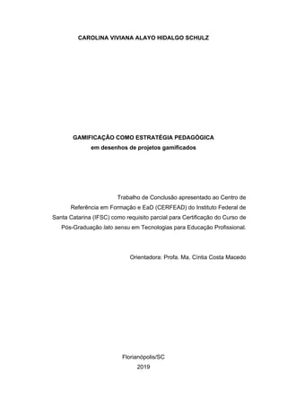 CAROLINA VIVIANA ALAYO HIDALGO SCHULZ
GAMIFICAÇÃO COMO ESTRATÉGIA PEDAGÓGICA
em desenhos de projetos gamificados
Trabalho de Conclusão apresentado ao Centro de
Referência em Formação e EaD (CERFEAD) do Instituto Federal de
Santa Catarina (IFSC) como requisito parcial para Certificação do Curso de
Pós-Graduação lato sensu em Tecnologias para Educação Profissional.
Orientadora: Profa. Ma. Cíntia Costa Macedo
Florianópolis/SC
2019
 