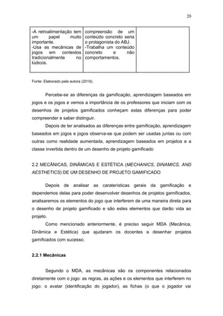 20
-A retroalimentação tem
um papel muito
importante.
-Usa as mecânicas de
jogos em contextos
tradicionalmente no
lúdicos.
compreensão de um
conteúdo concreto seria
o protagonista do ABJ.
-Trabalha um conteúdo
concreto e não
comportamentos.
Fonte: Elaborado pela autora (2019).
Percebe-se as diferenças da gamificação, aprendizagem baseados em
jogos e os jogos e vemos a importância de os professores que iniciam com os
desenhos de projetos gamificados conheçam estas diferenças para poder
compreender e saber distinguir.
Depois de ter analisados as diferenças entre gamificação, aprendizagem
baseados em jogos e jogos observa-se que podem ser usadas juntas ou com
outras como realidade aumentada, aprendizagem baseados em projetos e a
classe invertida dentro de um desenho de projeto gamificado
2.2 MECÂNICAS, DINÂMICAS E ESTÉTICA (MECHANICS, DINAMICS, AND
AESTHETICS) DE UM DESENHO DE PROJETO GAMIFICADO
Depois de analisar as caraterísticas gerais da gamificação e
dependemos delas para poder desenvolver desenhos de projetos gamificados,
analisaremos os elementos do jogo que interferem de uma maneira direta para
o desenho de projeto gamificado e são estes elementos que darão vida ao
projeto.
Como mencionado anteriormente, é preciso seguir MDA (Mecânica,
Dinâmica e Estética) que ajudaram os docentes a desenhar projetos
gamificados com sucesso.
2.2.1 Mecânicas
Segundo o MDA, as mecânicas são os componentes relacionados
diretamente com o jogo: as regras, as ações e os elementos que interferem no
jogo: o avatar (identificação do jogador), as fichas (o que o jogador vai
 