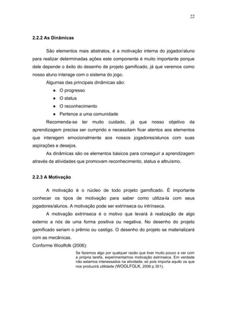 22
2.2.2 As Dinâmicas
São elementos mais abstratos, é a motivação interna do jogador/aluno
para realizar determinadas ações este componente é muito importante porque
dele depende o êxito do desenho de projeto gamificado, já que veremos como
nosso aluno interage com o sistema do jogo.
Algumas das principais dinâmicas são:
● O progresso
● O status
● O reconhecimento
● Pertence a uma comunidade
Recomenda-se ter muito cuidado, já que nosso objetivo da
aprendizagem precisa ser cumprido e necessitam ficar atentos aos elementos
que interagem emocionalmente aos nossos jogadores/alunos com suas
aspirações e desejos.
As dinâmicas são os elementos básicos para conseguir a aprendizagem
através de atividades que promovam reconhecimento, status e altruísmo.
2.2.3 A Motivação
A motivação é o núcleo de todo projeto gamificado. É importante
conhecer os tipos de motivação para saber como utiliza-la com seus
jogadores/alunos. A motivação pode ser extrínseca ou intrínseca.
A motivação extrínseca é o motivo que levará à realização de algo
externo a nós de uma forma positiva ou negativa. No desenho do projeto
gamificado seriam o prêmio ou castigo. O desenho do projeto se materializará
com as mecânicas.
Conforme Woolfolk (2006):
Se fazemos algo por qualquer razão que tiver muito pouco a ver com
a própria tarefa, experimentamos motivação extrínseca. Em verdade
não estamos interessados na atividade; só pois importa aquilo os que
nos produzirá utilidade (WOOLFOLK, 2006 p.351).
 