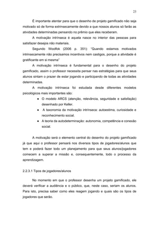23
É importante atentar para que o desenho de projeto gamificado não seja
motivado só de forma extrinsecamente devido a que nossos alunos só farão as
atividades determinadas pensando no prêmio que eles receberam.
A motivação intrínseca é aquela nasce no interior das pessoas para
satisfazer desejos não materiais.
Segundo Woolfok (2006 p. 351): “Quando estamos motivados
intrinsecamente não precisamos incentivos nem castigos, porque a atividade é
gratificante em si mesma”
A motivação intrínseca é fundamental para o desenho do projeto
gamificado, assim o professor necessita pensar nas estratégias para que seus
alunos sintam o prazer de estar jogando e participando de todas as atividades
determinadas.
A motivação intrínseca foi estudada desde diferentes modelos
psicológicos mais importantes são:
● O modelo ARCS (atenção, relevância, seguridade e satisfação)
desenhado por Keller.
● A taxonomia da motivação intrínseca: autoestima, curiosidade e
reconhecimento social.
● A teoria da autodeterminação: autonomia, competência e conexão
social.
A motivação será o elemento central do desenho do projeto gamificado
já que aqui o professor pensará nos diversos tipos de jogadores/alunos que
tem e poderá fazer todo um planejamento para que seus alunos/jogadores
comecem a superar a missão e, consequentemente, todo o processo da
aprendizagem.
2.2.3.1 Tipos de jogadores/alunos
No momento em que o professor desenha um projeto gamificado, ele
deverá verificar a audiência e o público, que, neste caso, seriam os alunos.
Para isto, precisa saber como eles reagem jogando e quais são os tipos de
jogadores que serão.
 