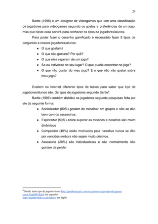 24
Bartle (1996) é um designer de videogames que tem uma classificação
de jogadores para videogames segundo os gostos e preferências de um jogo,
mas que neste caso servirá para conhecer os tipos de jogadores/alunos.
Para poder fazer o desenho gamificado é necessário fazer 5 tipos de
perguntas a nossos jogadores/alunos:
● O que gostam?
● O que não gostam? Por quê?
● O que eles esperam de um jogo?
● Se eu estivesse no seu lugar? O que queria encontrar no jogo?
● O que vão gostar do meu jogo? E o que não vão gostar sobre
meu jogo?
Existem na internet diferente tipos de testes para saber que tipo de
jogadores/alunos são. Os tipos de jogadores segundo Bartle8.
Bartle (1996) também distribui os jogadores segundo pesquisas feita por
ele da seguinte forma:
● Socializador (80%) gostam de trabalhar em grupos e não se dão
bem com os assassinos.
● Explorador (50%) adora superar as missões e desafios são muito
dinâmicos
● Competidor (40%) estão motivados pela narrativa nunca se dão
por vencidos embora não sejam muito criativos.
● Assassino (20%) são individualistas e não normalmente não
gostam de perder.
8
Bartle teste tipo de jogador/aluno http://pandemicquiz.com/es/q/answer/que-tipo-de-gamer-
eres#.Xela9HVKjeS em espanhol
http://matthewbarr.co.uk/bartle/ em inglês
 