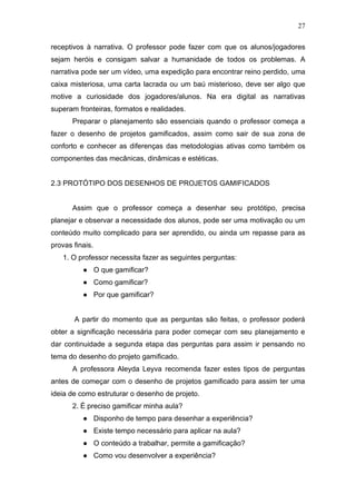 27
receptivos à narrativa. O professor pode fazer com que os alunos/jogadores
sejam heróis e consigam salvar a humanidade de todos os problemas. A
narrativa pode ser um vídeo, uma expedição para encontrar reino perdido, uma
caixa misteriosa, uma carta lacrada ou um baú misterioso, deve ser algo que
motive a curiosidade dos jogadores/alunos. Na era digital as narrativas
superam fronteiras, formatos e realidades.
Preparar o planejamento são essenciais quando o professor começa a
fazer o desenho de projetos gamificados, assim como sair de sua zona de
conforto e conhecer as diferenças das metodologias ativas como também os
componentes das mecânicas, dinâmicas e estéticas.
2.3 PROTÓTIPO DOS DESENHOS DE PROJETOS GAMIFICADOS
Assim que o professor começa a desenhar seu protótipo, precisa
planejar e observar a necessidade dos alunos, pode ser uma motivação ou um
conteúdo muito complicado para ser aprendido, ou ainda um repasse para as
provas finais.
1. O professor necessita fazer as seguintes perguntas:
● O que gamificar?
● Como gamificar?
● Por que gamificar?
A partir do momento que as perguntas são feitas, o professor poderá
obter a significação necessária para poder começar com seu planejamento e
dar continuidade a segunda etapa das perguntas para assim ir pensando no
tema do desenho do projeto gamificado.
A professora Aleyda Leyva recomenda fazer estes tipos de perguntas
antes de começar com o desenho de projetos gamificado para assim ter uma
ideia de como estruturar o desenho de projeto.
2. É preciso gamificar minha aula?
● Disponho de tempo para desenhar a experiência?
● Existe tempo necessário para aplicar na aula?
● O conteúdo a trabalhar, permite a gamificação?
● Como vou desenvolver a experiência?
 