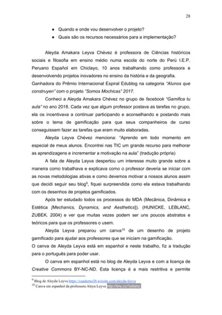 28
● Quando e onde vou desenvolver o projeto?
● Quais são os recursos necessários para a implementação?
Aleyda Amakara Leyva Chévez é professora de Ciências históricos
sociais e filosofia em ensino médio numa escola do norte do Perú I.E.P.
Peruano Español em Chiclayo, 10 anos trabalhando como professora e
desenvolvendo projetos inovadores no ensino da história e da geografia.
Ganhadora do Prêmio Internacional Espiral Edublog na categoria “Alunos que
construyen” com o projeto “Somos Mochicas” 2017.
Conheci a Aleyda Amakara Chévez no grupo de facebook “Gamifica tu
aula” no ano 2018. Cada vez que algum professor postava as tarefas no grupo,
ela os incentivava a continuar participando e aconselhando e postando mais
sobre o tema de gamificação para que seus companheiros de curso
conseguissem fazer as tarefas que eram muito elaboradas.
Aleyda Leyva Chévez menciona: “Aprendo em todo momento em
especial de meus alunos. Encontrei nas TIC um grande recurso para melhorar
as aprendizagens e incrementar a motivação na aula” (tradução própria)
A fala de Aleyda Leyva despertou um interesse muito grande sobre a
maneira como trabalhava e explicava como o professor deveria se iniciar com
as novas metodologias ativas e como devemos motivar a nossos alunos assim
que decidi seguir seu blog9, fiquei surpreendida como ela estava trabalhando
com os desenhos de projetos gamificados.
Após ter estudado todos os processos do MDA (Mecânica, Dinâmica e
Estética [Mechanics, Dynamics, and Aesthetics]). (HUNICKE, LEBLANC,
ZUBEK. 2004) e ver que muitas vezes podem ser uns poucos abstratos e
teóricos para que os professores o usem.
Aleyda Leyva preparou um canva10 de um desenho de projeto
gamificado para ajudar aos professores que se iniciam na gamificação.
O canva de Aleyda Leyva está em espanhol e neste trabalho, fiz a tradução
para o português para poder usar.
O canva em espanhol está no blog de Aleyda Leyva e com a licença de
Creative Commons BY-NC-ND. Esta licença é a mais restritiva e permite
9
Blog de Aleyda Leyva https://cuaderno20.wixsite.com/aleyda-leyva
10
Canva em espanhol da professora Aleya Leyva http://tiny.cc/1p6ahz http://tiny.cc/1p6ahz
 
