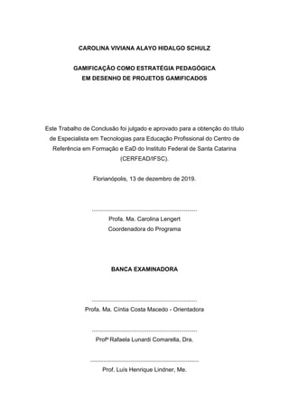 CAROLINA VIVIANA ALAYO HIDALGO SCHULZ
GAMIFICAÇÃO COMO ESTRATÉGIA PEDAGÓGICA
EM DESENHO DE PROJETOS GAMIFICADOS
Este Trabalho de Conclusão foi julgado e aprovado para a obtenção do título
de Especialista em Tecnologias para Educação Profissional do Centro de
Referência em Formação e EaD do Instituto Federal de Santa Catarina
(CERFEAD/IFSC).
Florianópolis, 13 de dezembro de 2019.
.................................................................
Profa. Ma. Carolina Lengert
Coordenadora do Programa
BANCA EXAMINADORA
.................................................................
Profa. Ma. Cíntia Costa Macedo - Orientadora
.................................................................
Profa Rafaela Lunardi Comarella, Dra.
...................................................................
Prof. Luís Henrique Lindner, Me.
 