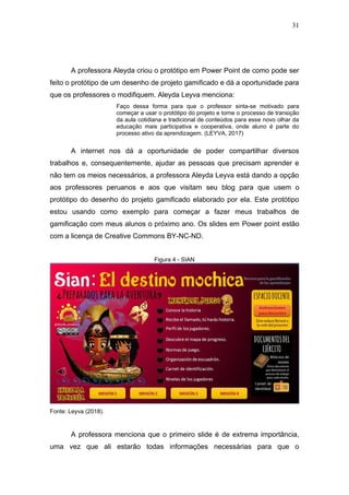 31
A professora Aleyda criou o protótipo em Power Point de como pode ser
feito o protótipo de um desenho de projeto gamificado e dá a oportunidade para
que os professores o modifiquem. Aleyda Leyva menciona:
Faço dessa forma para que o professor sinta-se motivado para
começar a usar o protótipo do projeto e torne o processo de transição
da aula cotidiana e tradicional de conteúdos para esse novo olhar da
educação mais participativa e cooperativa, onde aluno é parte do
processo ativo da aprendizagem. (LEYVA, 2017)
A internet nos dá a oportunidade de poder compartilhar diversos
trabalhos e, consequentemente, ajudar as pessoas que precisam aprender e
não tem os meios necessários, a professora Aleyda Leyva está dando a opção
aos professores peruanos e aos que visitam seu blog para que usem o
protótipo do desenho do projeto gamificado elaborado por ela. Este protótipo
estou usando como exemplo para começar a fazer meus trabalhos de
gamificação com meus alunos o próximo ano. Os slides em Power point estão
com a licença de Creative Commons BY-NC-ND.
Figura 4 - SIAN
Fonte: Leyva (2018).
A professora menciona que o primeiro slide é de extrema importância,
uma vez que ali estarão todas informações necessárias para que o
 