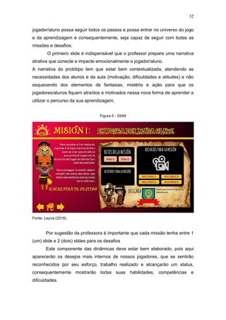 32
jogador/aluno possa seguir todos os passos e possa entrar no universo do jogo
e da aprendizagem e consequentemente, seja capaz de seguir com todas as
missões e desafios.
O primeiro slide é indispensável que o professor prepare uma narrativa
atrativa que conecte e impacte emocionalmente o jogador/aluno.
A narrativa do protótipo tem que estar bem contextualizada, atendendo as
necessidades dos alunos e da aula (motivação, dificuldades e atitudes) e não
esquecendo dos elementos de fantasias, mistério e ação para que os
jogadores/alunos fiquem atraídos e motivados nessa nova forma de aprender a
utilizar o percurso da sua aprendizagem.
Figura 5 - SIAN
Fonte: Leyva (2018).
Por sugestão da professora é importante que cada missão tenha entre 1
(um) slide e 2 (dois) slides para os desafios
Este componente das dinâmicas deve estar bem elaborado, pois aqui
aparecerão os desejos mais internos de nossos jogadores, que se sentirão
reconhecidos por seu esforço, trabalho realizado e alcançarão um status,
consequentemente mostrarão todas suas habilidades, competências e
dificuldades.
 