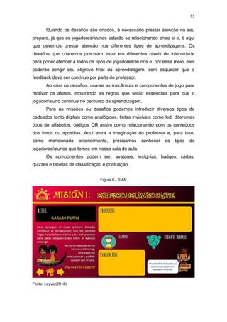 33
Quando os desafios são criados, é necessário prestar atenção no seu
preparo, já que os jogadores/alunos estarão se relacionando entre si e, é aqui
que devemos prestar atenção nos diferentes tipos de aprendizagens. Os
desafios que criaremos precisam estar em diferentes níveis de intensidade
para poder atender a todos os tipos de jogadores/alunos e, por esse meio, eles
poderão atingir seu objetivo final da aprendizagem, sem esquecer que o
feedback deve ser contínuo por parte do professor.
Ao criar os desafios, usa-se as mecânicas e componentes de jogo para
motivar os alunos, mostrando as regras que serão essenciais para que o
jogador/aluno continue no percurso da aprendizagem.
Para as missões ou desafios podemos introduzir diversos tipos de
cadeados tanto digitais como analógicos, tintas invisíveis como led, diferentes
tipos de alfabetos, códigos QR assim como relacionando com os conteúdos
dos livros ou apostilas. Aqui entra a imaginação do professor e, para isso,
como mencionado anteriormente, precisamos conhecer os tipos de
jogadores/alunos que temos em nossa sala de aula.
Os componentes podem ser: avatares, insígnias, badges, cartas,
quizzes e tabelas de classificação e pontuação.
Figura 6 - SIAN
Fonte: Leyva (2018).
 