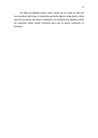 34
Os slides de desafios podem variar, sendo que em cada um deve ter
uma narrativa, além disso, é importante que tenha alguma mídia (áudio, vídeo)
para que os alunos não fiquem entediados. As narrativas dos desafios podem
ser pequenas dando muitos incentivos para que os alunos continuem no
processo.
 