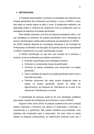 35
3 METODOLOGIA
A finalidade deste trabalho é conhecer as estratégias dos desenhos dos
projetos gamificados dos professores que fizeram o curso no MOOC e como
eles estão as usando depois de fazer o curso. O questionário realizado é de
elaboração própria e conforme ele, saberemos como os professores usam as
estratégias de desenhos de projetos gamificados.
Este trabalho apresenta uma linha de pesquisa emergente sobre o uso
das estratégias de desenhos de projetos gamificados como metodologia de
ensino e aprendizagem usadas pelos professores que aprenderam no MOOC
em INTEF (Instituto Nacional de Tecnologias Educativas e de Formação do
Professorado do Ministério de Educação da Espanha) através de AprendeIntef
no MOOC “Gamificación en el aula” (Gamificação na aula).
O MOOC Gamificação na aula tem uma duração de 6 semanas e
durante o curso os professores que realizam aprendem a:
● Entender a gamificação como estratégia inovadora;
● Conhecer os componentes chaves da gamificação;
● Conhecer as etapas necessárias para desenvolver um projeto
gamificado;
● Fazer o protótipo do desenho do projeto gamificado assim como a
fase beta do projeto;
● Participar ativamente nas redes sociais divulgando todas as
etapas do projeto gamificado através de twitter em
#gamificamooc, em facebook em “Gamificación en el aula” e em
edmodo em “Gamificación en el aula”
A classificação da pesquisa usada foi de uma abordagem qualitativa
para captar a opinião dos professores que já fizeram o curso no MOOC.
Segundo Vilela Junior (2010) “A pesquisa qualitativa tem como principal
objetivo interpretar o fenômeno que observa (a observação, a descrição, a
compreensão e o significado). Não existem hipóteses pré-concebidas, suas
hipóteses são construídas após a observação”. De outro modo os dados
obtidos na pesquisa contextualizam um determinado fenômeno para que o
 