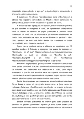36
pesquisador possa entender o “por que” e depois chegar a compreender e
entender o problema da pesquisa.
O questionário foi colocado nas redes sócias como twitter, facebook e
edmodo nas respectivas comunidades do MOOC e foram identificados 42
participantes que responderam o questionário que está em anexo.
A decisão de fazer a pesquisa por facebook, twitter edmodo foi pelo fato
de que, conforme ia avançando o MOOC em AprendeIntef, acompanhava
todas as etapas do desenho do projeto gamificado e, portanto, ficava
maravilhada da forma com os professores e participantes apresentavam as
tarefas muito elaboradas de todas as etapas do desenho gamificado, além
disso, consegui por meio das redes sociais que professores de outras
nacionalidades respondessem o questionário.
Assim, para a coleta de dados se elaborou um questionário com 11
questões abertas e 2 fechadas e colocamos nos grupos de facebook em
“Gamificación en el aula” https://www.facebook.com/groups/gamificamooc/
(Gamificação na aula), em edmodo em “Gamifica tu aula”
https://edmo.do/j/ngr5f4 e em twitter em #gamificamooc
https://twitter.com/hashtag/gamificamooc?lang=en, ou por e-mail.
Nem todos os professores que responderam o questionário através das
redes sociais concluíram o MOOC, porém todos continuaram acompanhando
os trabalhos dos professores que continuaram o MOOC para seguir
aprendendo já que uns dos requisitos do MOOC e postar os trabalhos nas
comunidades de aprendizagem através de infográficos, mapas mentais, canvas
e outros aplicativos tanto a parte teórica quanto a parte prática
Dentre dos professores que responderam o questionário se encontrava
Aleyda Leyva e, como foi mencionado anteriormente, a forma como ela
motivava e fazia seus infográficos sobre gamificação me chamou a atenção,
assim decidi seguir seu blog, onde ela detalha todas suas experiências com as
novas metodologias ativas. Ali encontrei o protótipo de SIAN, que é o exemplo
da Aleyda Leyva, para que todo professor que está começando a usar as TIC
possa aproveitar e use os slides em seus trabalhos.
Existem diversas plataformas na internet para poder preparar os
desenhos de projetos gamificados, algumas já estão quase prontas para
alimentar com os dados e montar o desenho do projeto. Uma das plataformas é
 