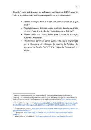 37
Genially11 muito fácil de usar e os professores que fizeram o MOOC, a grande
maioria, apresentam seu protótipo nesta plataforma, aqui estão alguns:
● Projeto criado por José A. Cotán Cid: “Ser un héroe es lo que
mola12”
● Projeto bilíngue de Ciências sociais e ciências da natureza criado
por Juan Pablo Arévalo Sevilla: “ Guardianes de la Galaxia13”
● Projeto criado por Loraine Glaire para o curso de educação
superior “Dragonville14”
● Projeto criado por Oscar Garcia Guerra, este projeto foi premiado
por la Consejería de educação do governo de Astúrias. “La
venganza del Faraón Fartón15”. Este projeto foi feito no próprio
wixsite.
11
Genially é uma ferramenta on line que permite gerar conteúdos interativos sem necessidade de
programar e ter conteúdos interativos sem ter conhecimentos de desenho, esta interface está sendo muito
usada pelos professores na Espanha para o protótipo de desenhos gamificados. https://www.genial.ly/es
12
“ Ser un héroe es lo que mola” https://view.genial.ly/5d24ec2cfb3f110f76238f83/presentation-escuela-
de-heroes?fbclid=IwAR0TRFjUim2Y9-hplUmpCPKXKg9PsApPX990LZrrQqeVU5AEAPXiCsfnt9c
13
Guardianes de la Galaxia” https://view.genial.ly/581cd2ec3027570facae99e2/interactive-content-ep5-
los-guardianes-de-la-galaxia
14
“Dragonville” https://view.genial.ly/5d150a913c124b0f9b6896a5/interactive-content-imagen-
interactiva
15
“La Venganza del faraón Fartón” https://guerragarciaoscar.wixsite.com/lavenganzadelfaraon
 