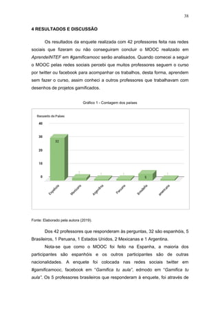 38
4 RESULTADOS E DISCUSSÃO
Os resultados da enquete realizada com 42 professores feita nas redes
sociais que fizeram ou não conseguiram concluir o MOOC realizado em
AprendeINTEF em #gamificamooc serão analisados. Quando comecei a seguir
o MOOC pelas redes sociais percebi que muitos professores seguem o curso
por twitter ou facebook para acompanhar os trabalhos, desta forma, aprendem
sem fazer o curso, assim conheci a outros professores que trabalhavam com
desenhos de projetos gamificados.
Gráfico 1 - Contagem dos países
Fonte: Elaborado pela autora (2019).
Dos 42 professores que responderam às perguntas, 32 são espanhóis, 5
Brasileiros, 1 Peruana, 1 Estados Unidos, 2 Mexicanas e 1 Argentina.
Nota-se que como o MOOC foi feito na Espanha, a maioria dos
participantes são espanhóis e os outros participantes são de outras
nacionalidades. A enquete foi colocada nas redes sociais twitter em
#gamificamooc, facebook em “Gamifica tu aula”, edmodo em “Gamifica tu
aula”. Os 5 professores brasileiros que responderam à enquete, foi através de
 