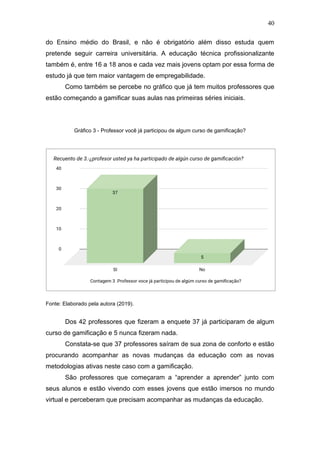 40
do Ensino médio do Brasil, e não é obrigatório além disso estuda quem
pretende seguir carreira universitária. A educação técnica profissionalizante
também é, entre 16 a 18 anos e cada vez mais jovens optam por essa forma de
estudo já que tem maior vantagem de empregabilidade.
Como também se percebe no gráfico que já tem muitos professores que
estão começando a gamificar suas aulas nas primeiras séries iniciais.
Gráfico 3 - Professor você já participou de algum curso de gamificação?
Fonte: Elaborado pela autora (2019).
Dos 42 professores que fizeram a enquete 37 já participaram de algum
curso de gamificação e 5 nunca fizeram nada.
Constata-se que 37 professores saíram de sua zona de conforto e estão
procurando acompanhar as novas mudanças da educação com as novas
metodologias ativas neste caso com a gamificação.
São professores que começaram a “aprender a aprender” junto com
seus alunos e estão vivendo com esses jovens que estão imersos no mundo
virtual e perceberam que precisam acompanhar as mudanças da educação.
 