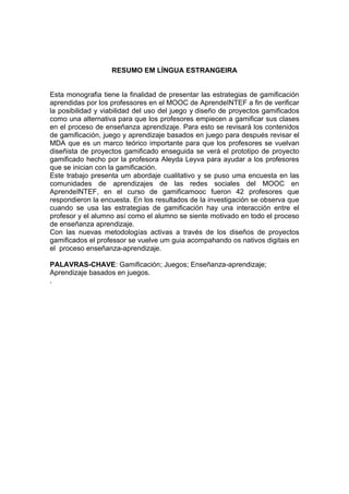 RESUMO EM LÍNGUA ESTRANGEIRA
Esta monografia tiene la finalidad de presentar las estrategias de gamificación
aprendidas por los professores en el MOOC de AprendeINTEF a fin de verificar
la posibilidad y viabilidad del uso del juego y diseño de proyectos gamificados
como una alternativa para que los profesores empiecen a gamificar sus clases
en el proceso de enseñanza aprendizaje. Para esto se revisará los contenidos
de gamificación, juego y aprendizaje basados en juego para después revisar el
MDA que es un marco teórico importante para que los profesores se vuelvan
diseñista de proyectos gamificado enseguida se verá el prototipo de proyecto
gamificado hecho por la profesora Aleyda Leyva para ayudar a los profesores
que se inician con la gamificación.
Este trabajo presenta um abordaje cualitativo y se puso uma encuesta en las
comunidades de aprendizajes de las redes sociales del MOOC en
AprendeINTEF, en el curso de gamificamooc fueron 42 profesores que
respondieron la encuesta. En los resultados de la investigación se observa que
cuando se usa las estrategias de gamificación hay una interacción entre el
profesor y el alumno así como el alumno se siente motivado en todo el proceso
de enseñanza aprendizaje.
Con las nuevas metodologías activas a través de los diseños de proyectos
gamificados el professor se vuelve um guia acompahando os nativos digitais en
el proceso enseñanza-aprendizaje.
PALAVRAS-CHAVE: Gamificación; Juegos; Enseñanza-aprendizaje;
Aprendizaje basados en juegos.
.
 