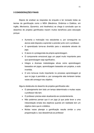 51
5 CONSIDERAÇÕES FINAIS
Depois de analisar as respostas da enquete e ter revisado todas as
teorias da gamificação como o MDA (Mecânica, Dinâmica e Estética, em
inglês, Mechanics, Dynamics, and Aesthetics) se chega à conclusão que os
desenhos de projetos gamificados trazem muitos benefícios para educação
porque:
• Aumenta a motivação nos estudantes e, por conseguinte os
alunos está disposto a aprender a prender junto com o professor.
• O aprendizado torna-se divertido para o estudante através do
jogo.
• O aluno é o protagonista da própria aprendizagem.
• O componente emocional joga um papel muito importante para
que aprendizagem seja significativo.
• Integra a diversas metodologias ativas como aprendizagem
baseados em jogos, aprendizagem baseados em projetos, a aula
invertida.
• O erro torna-se muito importante no processo aprendizagem já
que no jogo é permitido e, por conseguinte eles tentaram tantas
vezes até conseguir seu objetivo.
Alguns obstáculos do desenho de projetos gamificados são:
• O planejamento tem todo um tempo determinado e muitas vezes
o professor não tem.
• O professor precisa estar atualizando-se constantemente.
• Não podemos pensar que é um jogo já que pode levar a uma
interpretação errada dos objetivos quando em realidade tem um
objetivo claro que é o didático.
• Muitas vezes planejar a gamificação resulta similar a uma
programação e, isso desestimula ao professor
 
