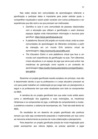 52
Nas redes sócias tem comunidades de aprendizagens referente a
gamificação e participar delas é importante para poder solicitar ajuda o
compartilhar inquietudes e assim poder conectar com outros professores e ver
experiências que dão certo e as que precisam ser melhoradas.
• Gamifica tu aula é uma comunidade de pessoas relacionadas
com e educação que utilizam a gamificação e usam diversos
espaços digitais onde intercambiam informação e recursos para
gamificar. https://www.gamificatuaula.org/
• A plataforma Second Life propõe um mundo virtual, onde se criam
comunidades de aprendizagem de diferentes conteúdos a partir
da interação em um mundo EVA (entorno virtual de
aprendizagem). https://community.secondlife.com/
• The Education Distric é uma plataforma virtual que leva a um
mundo com experiências de gamificação na aula. Tem diferentes
níveis educativos e um espaço de jogo que serve para entrar nas
mecânicas da gamicação como suporte a um conteúdo de
aprendizagem.https://public.theeducationdistrict.com/gamification-
jam-galicia
Desenhar um projeto gamificado resulta complexo em princípio, mas não
é desanimador devido a que os professores e o corpo educativo precisam se
unir para poder trabalhar em colaboração já que exige todo um planejamento a
seguir e os professores tem que estar atualizados com todo os componentes
do MDA.
A narrativa de um projeto gamificado tem que estar muito solida assim
como a identificação dos jogadores e suas motivações, as mecânicas
/dinâmicas e os componentes do jogo, a definição do comportamento a mudar,
o problema a resolver, o sistema de recompensas, etc. Todo isto está dentro do
MDA.
Os resultados de um desenho de projeto gamificado são positivos
sempre que este seja corretamente preparado e implementado por isso como
se menciona anteriormente se precisa de muita colaboração e planejamento.
Para desenhar um projeto gamificado precisa ter muita imaginação para
poder acompanhar aos nativos digitais, se precisa aprender a jogar
 