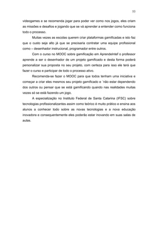 53
videogames e se recomenda jogar para poder ver como nos jogos, eles criam
as missões e desafios e jogando que se vá aprender a entender como funciona
todo o processo.
Muitas vezes as escolas querem criar plataformas gamificadas e isto faz
que o custo seja alto já que se precisaria contratar uma equipe profissional
como – desenhador instrucional, programador entre outros.
Com o curso no MOOC sobre gamificação em AprendeIntef o professor
aprende a ser o desenhador de um projeto gamificado e desta forma poderá
personalizar sua proposta no seu projeto, com certeza para isso ele terá que
fazer o curso e participar de todo o processo ativo.
Recomenda-se fazer o MOOC para que todos tenham uma iniciativa e
começar a criar eles mesmos seu projeto gamificado e ´não estar dependendo
dos outros ou pensar que se está gamificando quando nas realidades muitas
vezes só se está fazendo um jogo.
A especialização no Instituto Federal de Santa Catarina (IFSC) sobre
tecnologias profissionalizantes assim como teórico é muito prático e ensina aos
alunos a conhecer todo sobre as novas tecnologias e a nova educação
inovadora e consequentemente eles poderão estar inovando em suas salas de
aulas.
 