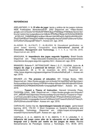 54
REFERÊNCIAS
ADELANTADO, V. N. El afán de jugar: teoria y prática de los juegos motores.
INDE Publicações: Barecelona/ESP. 2002 Disponível em: <https://books.
google.com.br/books?id=NIs9USFWBI4C&pg=PA85&lpg=PA85&dq=teoria+de+
bruner+sobre+los+juegos&source=bl&ots=fPK2ffpqYf&sig=ACfU3U3aV6hBHIG
_ikYSD-hVI_YA8MH6kg&hl=en&sa=X&ved=2ahUKEwj2m-Sgh5rmAhX9ILkGH
Z0qD7Q4FBDoATAAegQIChAB#v=onepage&q=teoria%20de%20bruner%20so
bre%20los%20juegos&f=false?>. Acesso em: ago. 2018.
AL-AZAWI, R.; AL-FALITI, F.; AL-BLUSHI, M. Educational gamification vs.
game based learning: Comparative study. International Journal of
Innovation, Management and Technology, v. 7, n. 4, p. 132-136, 2016.
Disponível em abr. 2019
ARAGUAIA, M. Importância dos jogos segundo Vygotsky. Brasil Escola.
Disponível em: <https://educador.brasilescola.uol.com.br/comportamento/a-
importancia-dos-jogos-segundo-vygotsky.htm>. Acesso em: ago. 2018.
BRANDÃO, Roberta P.; BITTENCOURT, Maria I. G. F.; VILHENA, Junia de. A
mágica do Jogo e o potencial de brincar. 2010. 11-21. IX SBGames –
Florianópolis-SC, 08 a 10 de novembro de 2010. Disponível em:
<http://www.sbgames.org/papers/sbgames10/culture/full/full2.pdf. >. Acesso em
ago. 2018.
BRUNER J.S. The process of education. NY: Vintage Books. 1960.
Disponível em: https://books.google.com.br/books?id=Iaq5R8vPujAC&printsec=
frontcover&dq=bruner+theory+PDF&hl=en&sa=X&ved=0ahUKEwjtmdOt163mA
hWiB9QKHfJJCPMQ6AEIKDAA#v=onepage&q&f=false>. Acesso em: ago.
2018.
________. Toward a Theory of Instruction. Harvard University Press.
Cambridge (USA). 1966. Disponível em: < https://books.google.com.br/books?
id=F_d96D9FmbUC&printsec=frontcover&dq=bruner+theory+Toward+a+Theor
y+of+Instruction&hl=en&sa=X&ved=0ahUKEwj5-7P42q3mAhWdJLkGHcpeCi
4Q6AEIKDAA#v=onepage&q=bruner%20theory%20Toward%20a%20Theory%
20of%20Instruction&f=false>. Acesso em: ago. 2018.
CARVALHO, Carlos Vaz de. Aprendizagem baseada em jogos: game-based
learning. 2015. 176-181. II Word Congresso on Systems Engineering and
Information Technology. Disponível em: <https://copec.eu/congresses/
wcseit2015/proc/works/40.pdf>. Acesso em: ago. 2019.
CASTILLA, C. A. A.; AMAYA, M. Y. B.; AMAYA, Y. P. C; LAGUNA, Y. V.
Influencia del juego como pilar de la educación en el desarrollo del
lenguaje oral y escrito por medio de los juegos de mesa. Revista
Iberoamericana de Psicología: Ciencia y Tecnología, 7(1), 39-48. 2014.
 
