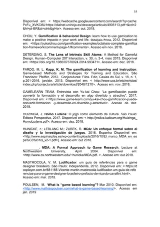 55
Disponível em: < https://webcache.googleusercontent.com/search?q=cache:
PcFu_XVKCt8J:https://dialnet.unirioja.es/descarga/articulo/4905113.pdf+&cd=2
&hl=pt-BR&ct=clnk&gl=br>. Acesso em: out. 2018.
CHOU, Y. Gamification & behavioral Design: learn how to use gamication to
make a positive impacto n your work and life. Octalysis Prime, 2012. Disponível
em: <https://yukaichou.com/gamification-examples/octalysis-complete-gamifica
tion-framework/comment-page-1/#comments>. Acesso em nov. 2018.
DETERDING, S. The Lens of Intrinsic Skill Atoms: A Method for Gameful
Design. Human–Computer 207 Interaction, v. 30, n. 3-4, maio 2015. Disponível
em: <https://doi.org/10.1080/07370024.2014.993471>. Acesso em: dez. 2018.
FARDO, M. L. Kapp, K. M. The gamification of learning and instruction:
Game-based Methods and Strategies for Training and Education. São
Francisco: Pfeiffer, 2012. Conjecuturas: Filos. Edic, Caxias do Sul, v. 18, n. 1,
p.201-2016, jan/abr. 2013. Disponível em: < http://www.ucs.br/etc/revistas/
index.php/conjectura/article/download/2048/1210>. Acesso em: nov. 2018.
GAMELEARN TEAM. Entrevista con Yu-kai Chou: “La gamificación puede
convertir la formación y el desarrollo en algo divertido y atractivo”. 2017.
Disponível em: < https://www.game-learn.com/yu-kai-chou-gamificacion-puede-
convertir-formacion -y-desarrollo-en-divertido-y-atractivo/>. Acesso de dez.
2018.
HUIZINGA, J. Homo Ludens: O jogo como elemento da cultura. São Paulo:
Editora Perspectiva, 2017. Disponível em: < http://jnsilva.ludicum.org/Huizinga_
HomoLudens.pdf>. Acesso em: dez. 2018.
HUNICKE, r.; LEBLANC M.; ZUBEK, R. MDA: Un enfoque formal sobre el
diseño y la investigación de juegos. 2016. Espanha Disponível em:
<http://www.espinarplay.es/wp-content/uploads/2016/10/El_marco_MDA_en_es
pa%C3%B1ol_v2-1.pdf>]. Acesso em: out 2018.
_________. MDA: A Formal Approach to Game Research. Lecture at
Northwestern University, April 2004. Disponível em:
<http://www.cs.northwestern.edu/~hunicke/MDA.pdf. >. Acesso em: out 2018.
MASTROCOLA, V. M. Ludificador: um guia de referências para o game
designer brasileiro. São Paulo: Independente, 2012. Disponível em: < https://d
ocplayer.com.br/681165-Vicente-martin-mastrocola-ludificador-um-guia-de-refe
rencias-para-o-game-designer-brasileiro-prefacio-de-ricardo-cavallini.html>.
Acesso em: mar. 2018.
POULSEN, M. What is “game based learning”? Mar 2010. Disponível em:
<http://www.mathiaspoulsen.com/what-is-game-based-learning/>. Acesso em
jan. 2019
 
