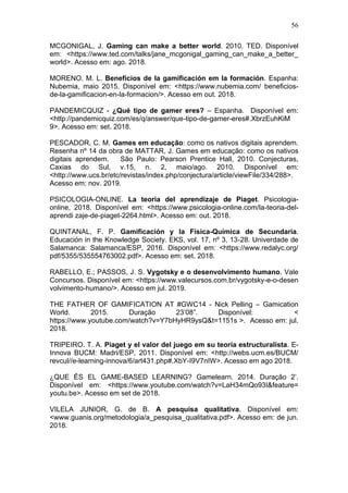 56
MCGONIGAL, J. Gaming can make a better world. 2010. TED. Disponível
em: <https://www.ted.com/talks/jane_mcgonigal_gaming_can_make_a_better_
world>. Acesso em: ago. 2018.
MORENO. M. L. Benefícios de la gamificación em la formación. Espanha:
Nubemia, maio 2015. Disponível em: <https://www.nubemia.com/ beneficios-
de-la-gamificacion-en-la-formacion/>. Acesso em out. 2018.
PANDEMICQUIZ - ¿Qué tipo de gamer eres? – Espanha. Disponível em:
<http://pandemicquiz.com/es/q/answer/que-tipo-de-gamer-eres#.XbrzEuhKiM
9>. Acesso em: set. 2018.
PESCADOR, C. M. Games em educação: como os nativos digitais aprendem.
Resenha nº 14 da obra de MATTAR, J. Games em educação: como os nativos
digitais aprendem. São Paulo: Pearson Prentice Hall, 2010. Conjecturas,
Caxias do Sul, v.15, n. 2, maio/ago. 2010. Disponível em:
<http://www.ucs.br/etc/revistas/index.php/conjectura/article/viewFile/334/288>.
Acesso em: nov. 2019.
PSICOLOGIA-ONLINE. La teoria del aprendizaje de Piaget. Psicologia-
online, 2018. Disponível em: <https://www.psicologia-online.com/la-teoria-del-
aprendi zaje-de-piaget-2264.html>. Acesso em: out. 2018.
QUINTANAL, F. P. Gamificación y la Física-Química de Secundaria.
Educación in the Knowledge Society. EKS, vol. 17, nº 3, 13-28. Univerdade de
Salamanca: Salamanca/ESP, 2016. Disponível em: <https://www.redalyc.org/
pdf/5355/535554763002.pdf>. Acesso em: set. 2018.
RABELLO, E.; PASSOS, J. S. Vygotsky e o desenvolvimento humano. Vale
Concursos. Disponível em: <https://www.valecursos.com.br/vygotsky-e-o-desen
volvimento-humano/>. Acesso em jul. 2019.
THE FATHER OF GAMIFICATION AT #GWC14 - Nick Pelling – Gamication
World. 2015. Duração 23’08”. Disponível: <
https://www.youtube.com/watch?v=Y7bHyHR9ysQ&t=1151s >. Acesso em: jul.
2018.
TRIPEIRO. T. A. Piaget y el valor del juego em su teoría estructuralista. E-
Innova BUCM: Madri/ESP, 2011. Disponível em: <http://webs.ucm.es/BUCM/
revcul//e-learning-innova/6/art431.php#.XbY-I9V7nIW>. Acesso em ago 2018.
¿QUE ÉS EL GAME-BASED LEARNING? Gamelearn. 2014. Duração 2’.
Disponível em: <https://www.youtube.com/watch?v=LaH34mQo93I&feature=
youtu.be>. Acesso em set de 2018.
VILELA JUNIOR, G. de B. A pesquisa qualitativa. Disponível em:
<www.guanis.org/metodologia/a_pesquisa_qualitativa.pdf>. Acesso em: de jun.
2018.
 