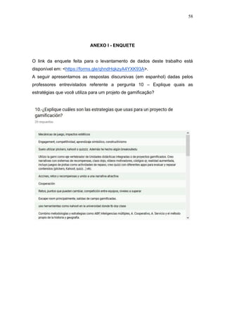 58
ANEXO I - ENQUETE
O link da enquete feita para o levantamento de dados deste trabalho está
disponível em: <https://forms.gle/qhndHqkzyA4YXK93A>.
A seguir apresentamos as respostas discursivas (em espanhol) dadas pelos
professores entrevistados referente a pergunta 10 – Explique quais as
estratégias que você utiliza para um projeto de gamificação?
 