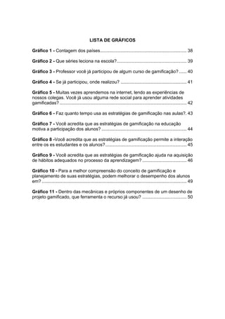 LISTA DE GRÁFICOS
Gráfico 1 - Contagem dos países.................................................................... 38
Gráfico 2 - Que séries leciona na escola?....................................................... 39
Gráfico 3 - Professor você já participou de algum curso de gamificação? ...... 40
Gráfico 4 - Se já participou, onde realizou? .................................................... 41
Gráfico 5 - Muitas vezes aprendemos na internet, lendo as experiências de
nossos colegas. Você já usou alguma rede social para aprender atividades
gamificadas? .................................................................................................... 42
Gráfico 6 - Faz quanto tempo usa as estratégias de gamificação nas aulas?. 43
Gráfico 7 - Você acredita que as estratégias de gamificação na educação
motiva a participação dos alunos? ................................................................... 44
Gráfico 8 -Você acredita que as estratégias de gamificação permite a interação
entre os es estudantes e os alunos?................................................................ 45
Gráfico 9 - Você acredita que as estratégias de gamificação ajuda na aquisição
de hábitos adequados no processo da aprendizagem? ................................... 46
Gráfico 10 - Para a melhor compreensão do conceito de gamificação e
planejamento de suas estratégias, podem melhorar o desempenho dos alunos
em? .................................................................................................................. 49
Gráfico 11 - Dentro das mecânicas e próprios componentes de um desenho de
projeto gamificado, que ferramenta o recurso já usou? ................................... 50
 