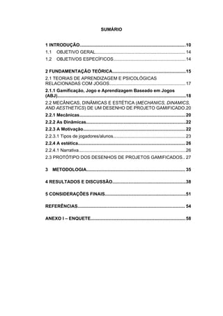 SUMÁRIO
1 INTRODUÇÃO.....................................................................................10
1.1 OBJETIVO GERAL........................................................................ 14
1.2 OBJETIVOS ESPECÍFICOS..........................................................14
2 FUNDAMENTAÇÃO TEÓRICA...........................................................15
2.1 TEORIAS DE APRENDIZAGEM E PSICOLÓGICAS
RELACIONADAS COM JOGOS.............................................................17
2.1.1 Gamificação, Jogo e Aprendizagem Baseado em Jogos
(ABJ).......................................................................................................18
2.2 MECÂNICAS, DINÂMICAS E ESTÉTICA (MECHANICS, DINAMICS,
AND AESTHETICS) DE UM DESENHO DE PROJETO GAMIFICADO.20
2.2.1 Mecânicas.....................................................................................20
2.2.2 As Dinâmicas................................................................................22
2.2.3 A Motivação..................................................................................22
2.2.3.1 Tipos de jogadores/alunos..........................................................23
2.2.4 A estética...................................................................................... 26
2.2.4.1 Narrativa......................................................................................26
2.3 PROTÓTIPO DOS DESENHOS DE PROJETOS GAMIFICADOS.. 27
3 METODOLOGIA............................................................................... 35
4 RESULTADOS E DISCUSSÃO...........................................................38
5 CONSIDERAÇÕES FINAIS.................................................................51
REFERÊNCIAS...................................................................................... 54
ANEXO I – ENQUETE............................................................................58
 