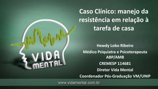 Caso Clínico: manejo da
resistência em relação à
tarefa de casa
Hewdy Lobo Ribeiro
Médico Psiquiatra e Psicoterapeuta
ABP/AMB
CREMESP 114681
Diretor Vida Mental
Coordenador Pós-Graduação VM/UNIP
 