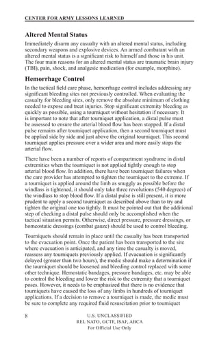 8
CENTER FOR ARMY LESSONS LEARNED
U.S. UNCLASSIFIED
REL NATO, GCTF, ISAF, ABCA
For Official Use Only
Altered Mental Status
Immediately disarm any casualty with an altered mental status, including
secondary weapons and explosive devices. An armed combatant with an
altered mental status is a significant risk to himself and those in his unit.
The four main reasons for an altered mental status are traumatic brain injury
(TBI), pain, shock, and analgesic medication (for example, morphine).
Hemorrhage Control
In the tactical field care phase, hemorrhage control includes addressing any
significant bleeding sites not previously controlled. When evaluating the
casualty for bleeding sites, only remove the absolute minimum of clothing
needed to expose and treat injuries. Stop significant extremity bleeding as
quickly as possible, using a tourniquet without hesitation if necessary. It
is important to note that after tourniquet application, a distal pulse must
be assessed to ensure the arterial blood flow has been stopped. If a distal
pulse remains after tourniquet application, then a second tourniquet must
be applied side by side and just above the original tourniquet. This second
tourniquet applies pressure over a wider area and more easily stops the
arterial flow.
There have been a number of reports of compartment syndrome in distal
extremities when the tourniquet is not applied tightly enough to stop
arterial blood flow. In addition, there have been tourniquet failures when
the care provider has attempted to tighten the tourniquet to the extreme. If
a tourniquet is applied around the limb as snuggly as possible before the
windlass is tightened, it should only take three revolutions (540 degrees) of
the windlass to stop blood flow. If a distal pulse is still present, it is more
prudent to apply a second tourniquet as described above than to try and
tighten the original one too tightly. It must be pointed out that the additional
step of checking a distal pulse should only be accomplished when the
tactical situation permits. Otherwise, direct pressure, pressure dressings, or
homeostatic dressings (combat gauze) should be used to control bleeding.
Tourniquets should remain in place until the casualty has been transported
to the evacuation point. Once the patient has been transported to the site
where evacuation is anticipated, and any time the casualty is moved,
reassess any tourniquets previously applied. If evacuation is significantly
delayed (greater than two hours), the medic should make a determination if
the tourniquet should be loosened and bleeding control replaced with some
other technique. Hemostatic bandages, pressure bandages, etc. may be able
to control the bleeding and lower the risk to the extremity that a tourniquet
poses. However, it needs to be emphasized that there is no evidence that
tourniquets have caused the loss of any limbs in hundreds of tourniquet
applications. If a decision to remove a tourniquet is made, the medic must
be sure to complete any required fluid resuscitation prior to tourniquet
 