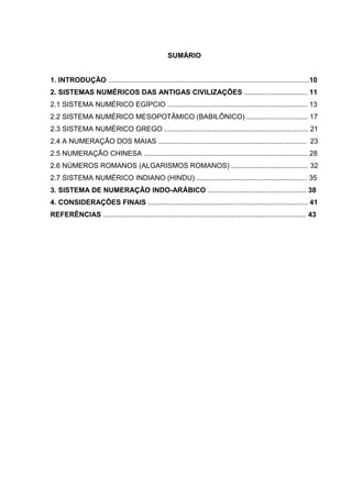 9

SUMÁRIO

1. INTRODUÇÃO ......................................................................................................10
2. SISTEMAS NUMÉRICOS DAS ANTIGAS CIVILIZAÇÕES ................................ 11
2.1 SISTEMA NUMÉRICO EGÍPCIO ....................................................................... 13
2.2 SISTEMA NUMÉRICO MESOPOTÂMICO (BABILÔNICO) ............................... 17
2.3 SISTEMA NUMÉRICO GREGO ......................................................................... 21
2.4 A NUMERAÇÃO DOS MAIAS ........................................................................... 23
2.5 NUMERAÇÃO CHINESA ................................................................................... 28
2.6 NÚMEROS ROMANOS (ALGARISMOS ROMANOS) ....................................... 32
2.7 SISTEMA NUMÉRICO INDIANO (HINDU) ........................................................ 35
3. SISTEMA DE NUMERAÇÃO INDO-ARÁBICO .................................................. 38
4. CONSIDERAÇÕES FINAIS ................................................................................. 41
REFERÊNCIAS ....................................................................................................... 43

 