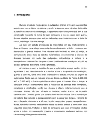 10

1. INTRODUÇÃO

Durante a história, muitos povos e civilizações criaram e tiveram suas escritas
e costumes, mas a dúvida persiste de quem foi a alavanca, ou a iniciativa de ter sido
o pioneiro da criação da numeração. Logicamente que cada povo teve sim a sua
contribuição relevante na forma de fazer contagens, e isso às vezes sem querer,
durante séculos, passava para outras civilizações que implementavam o jeito de
contar, até chegar nos dias de hoje.
Ao fazer um estudo cronológico da matemática em seu melhoramento e
desenvolvimento para atingir a resposta do questionamento anterior, começa a ser
desvendado o grande mistério. Vale ressaltar que voltando no túnel do tempo, e
aprofundando ainda mais os estudos matemáticos, descobriremos a criação de
diversas fórmulas por parte das civilizações pré-helênica: a egípcia e a
mesopotâmica. Além do fato de que o homem pré-histórico se virava para adquirir as
idéias e conceitos de número, forma e grandeza.
A incerteza é com a questão de que a matemática sempre existiu, porém,
aguardava o seu descobrimento, e a dúvida sobre o surgimento da numeração,
quando e como foi, torna ainda mais interessante o estudo profundo da origem da
matemática. Tanto que em milênios antes de Cristo, na Idade da Pedra (5.000.000
a.C. – 3.000 a.C.), o homem primitivo se virava para sobreviver. Com o tempo, a
contagem evoluiu extensamente para a realização de cálculos mais compridos,
complexos e detalhados, sendo que chegou a algum instante/momento que a
contagem simples não era eficiente o bastante, então acabou se tornando
sistematizado. Diversos povos que contribuíram de seus modos com a numeração
na história dos números já desapareceram com o passar dos tempos. Homens do
tempo da pedra, da caverna, e séculos depois, os egípcios, gregos, mesopotâmicos,
maias, romanos e outros. Praticamente todos os reinos, aldeias e tribos com seus
seguintes costumes, tradições e tipos de contagens que estas civilizações citadas
acima e outras, por conseguinte criavam e implantavam, acabaram extintas, por
causa de seguidas guerras entre eles.

 