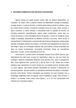 11

2. SISTEMAS NUMÉRICOS DAS ANTIGAS CIVILIZAÇÕES

Alguns alunos em geral quando ouvem falar da palavra Matemática, se
“arrepiam” de medo, mas o assunto História da Matemática carrega curiosidades
consigo mesmo, o nome já diz tudo, a história desta ciência existe há milênios o que
faz muitos serem curiosos e quererem investigar como ela surgiu, onde, quando, e
quem contribuiu, e outras dúvidas. A dificuldade está na questão de decifrar os
símbolos estranhos, exemplificando, alguns deles cuneiformes, outros com um
monte de rabiscos, outros hieróglifos (forma de figuras), e iniciar as contagens como
adição e subtração, dependendo do alfabeto numérico e da conta. Assim sendo, é
imprescindível e fundamental a compreensão dos diversos ideogramas criados pelas
grandes civilizações através dos tempos, os formatos dos ideogramas de cada povo
até atingir o ápice da numeração utilizada hoje que facilitou e trouxe praticidade de
fazer as contas fundamentais, transações comerciais, trocas de mercadorias
(escambo), compra, venda, obtenção de lucro etc.
Continuando o assunto sobre numeração, Howard Eves (2004) afirmou que,
dependendo de cada povo, a base era significativa, cada um com sua forma de
contagem. Algumas civilizações adotavam base decimal (10), outra a sexagesimal
(60), outra vigesimal (20), quinária (5) e até de base 12 etc. Sendo que muitos
símbolos para representar um único número era um desafio enorme. Exemplo disto
é o povo egípcio, eles tinham grandes dificuldades de escrever e representar os
números grandes, até para realizar as operações aritméticas da adição e subtração,
levavam muito tempo. Outras civilizações que ajudaram de suas maneiras com a
simbologia matemática além da egípcia, foram a babilônica, grega, maia, chinesa, a
indiana e a romana, entre outras. Nas Figuras 1 e 2, há uma comparação dos
sistemas de numeração antigos:

 