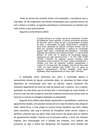 15

Todas as formas dos símbolos tinham uma explicação e importância para a
vida deles, só não imaginavam que trariam complicações para a grande maioria. Só
com o tempo e a prática, os egípcios assimilavam e memorizavam os símbolos com
cada número a que representavam.
Segundo o portal Sistema (2003):
O papiro Ahmes é um antigo manual de matemática. Contém
80 problemas, todos resolvido. A maioria envolvendo assuntos
do dia-a-dia, como o preço do pão, a armazenagem de grãos
de trigo, a alimentação do gado. Observando e estudando
como eram efetuados os cálculos no Papiro Ahmes, não foi
difícil aos cientistas compreender o sistema de numeração
egípcio. Além disso, a decifração dos hieróglifos – inscrições
sagradas das tumbas e monumentos do Egito – no século XVIII
também foi muito útil. O sistema de numeração egípcio
baseava-se em sete números-chave: 1 10 100 1.000 10.000
100.000 1.000.000 Os egípcios usavam símbolos para
representar esses números. Um traço vertical representava 1
unidade: Um osso de calcanhar invertido representava o
número 10: Um laço valia 100 unidades: Uma flor de lótus valia
1.000: Um dedo dobrado valia 10.000: Com um girino os
egípcios representavam 100.000 unidades: Uma figura
ajoelhada, talvez representando um deus, valia 1.000.000.

A explicação acima demonstra que como a numeração egípcia é
representada através de figuras conhecidas deles, os calculistas do Egito antigo
dependiam da memorização para fazer os cálculos. Alguns caracteres são
esquisitos dependendo do ponto de vista da pessoa que o observa, com a prática,
aprendiam de certa forma que se tornava fácil a memorização de cada símbolo. A
prova de tudo isso são os papiros, pois eram materiais duráveis que serviam para se
escrever ou marcar as contagens realizadas na antiguidade.
Segundo Eves (2004) estas tabelas representam e exemplificam o sistema de
agrupamento simples, com grandes chances de ser o tipo de sistema mais antigo de
todos. Desta forma, a mais antiga é a escrita cursiva (hierática) que eram usadas
pelos sacerdotes, pelo qual é derivada da hieroglífica. Desta escrita, originou a
demótica, praticada pelo uso geral. Estas duas formas não fazem parte do sistema
de agrupamentos simples. Fazia-se uso do processo aditivo, a soma dos símbolos
originais, sem preocupação com a posição dos símbolos, num sistema não
posicional, ou seja, a ordem dos ideogramas não importava como também não

 