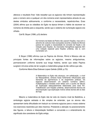 16

alterava o resultado final. Vale ressaltar que os egípcios não tinham representação
para o número zero e qualquer um dos números eram representados através do uso
destes símbolos aditivamente, e conforme a necessidade, repetindo-lhes. Eves
(2004) afirma que os cidadãos do Egito na época tinham o hábito de escrever os
números da direita para a esquerda, sendo que o sistema de numeração egípcio era
cifrado.
Carl B. Boyer (1996, p.9) declara:

Os homens da Idade da Pedra não usavam frações, mas com o
advento de culturas mais avançadas durante a Idade do Bronze
parece ter surgido a necessidade do conceito de fração e de
notação para frações. As inscrições hieroglíficas egípcias têm
uma notação especial para frações unitárias, isto é, com
numerador um.

E Boyer (1996) afirmou que os Papiros de Ahmes, Rhind e Moscou são as
principais fontes de informações sobre os egípcios, mesmo antiguíssimas,
permaneceram uniforme durante sua longa história, sendo que estes Papiros
surgiram mil anos antes de ter surgido a matemática grega de tão velhos que são.
Conforme Maria Elisa Esteves Lopes Galvão (2008, p.73):

A Matemática no Egito não alcançou, em sofisticação, o nível
da Mesopotâmia, embora fosse fortemente influenciada pela
demanda da agrimensura e da engenharia práticas. Os
egípcios desenvolveram um sistema numérico aditivo;
multiplicações e divisões eram feitas com o auxílio de tábuas
de duplicação adequadamente elaboradas para esse fim.
Trabalhavam com frações unitárias, desenvolvendo técnica de
decomposição cuja explicação motiva várias teorias até os dias
de hoje.

Mesmo a matemática do Egito não ter sido do mesmo nível da Babilônia, a
simbologia egípcia adotada é tão simples de entender, que os alunos não
apresentam tanta dificuldade em traduzir os números egípcios para o nosso sistema
nos exercícios resolvidos por eles mesmos. Prestando a atenção no posicionamento
das figuras, a leitura e interpretação facilitam a conversão e o entendimento do
significado dos caracteres do Egito antigo.

 
