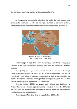 17

2.2. SISTEMA NUMÉRICO MESOPOTÂMICO (BABILÔNICO)

A Mesopotâmia compreendia o território da região do atual Iraque, área
circunvizinha, localizado nos vales do Rio Tigre e Eufrates, no continente asiático,
informação esta que pode ser confirmada pela visualização do mapa na Figura 6:

FIGURA 6: Mapa da Mêsopotâmia.
FONTE: Portal Invivo Fiocruz, 2005.

Esta civilização mesopotâmica também contribuiu bastante na escrita, seus
registros tinham símbolos até fáceis de serem decifrados, e o sistema de contagem
também.
Boyer (1996) opinou que antes do 4º milênio a.C. no vale mesopotâmico já
havia uma forma primitiva de escrita em documentos cuneiformes com grande
durabilidade, e as inúmeras tabletas, muito resistente onde eram registradas as
escritas cuneiformes (escritas e numeração babilônicas) sobreviveram até nos dias
de hoje, e diversas delas com data de 4000 anos atrás.
Segundo Galvão (2008), os povos mais antigos que habitaram a
Mesopotâmia e que deixaram registros numéricos foi cerca de mais de 4000 anos
a.C. O Código de Hammurabi foi registrado em granito, sendo um dos primeiros
registros que se tem dos babilônicos.
De acordo com Maria Elisa Esteves Lopes Galvão (2008, p.37):

 