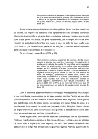 18

Os primeiros tabletes e pequenos objetos geométricos de argila
de que temos conhecimento e que nos dão informações sobre
a escrita e os registros matemáticos da Suméria são datados
do quarto milênio a.C., sendo, no entanto, alguns deles, de até
8000 a.C.

Acrescenta-se que os habitantes da Mesopotâmia foram um dos inventores
da escrita. No império da Babilônia, eles apresentavam uma atividade comercial
altamente desenvolvida e, através disso, mantinham inúmeras relações comerciais
com outros povos da época, até pela necessidade, por exemplo, de se ter e/ou
receber os produtos/mantimentos em mãos e que no solo de sua região não
produzia tudo que necessitavam, portanto, as relações comerciais eram inevitáveis
para satisfazer suas vontades e necessidades.
De acordo com Howard Eves (2004, p.31):

Os babilônicos antigos, carecendo de papiros e tendo pouco
acesso a pedras convenientes, recorreram principalmente à
argila como material de escrita. As inscrições eram impressas
em tábuas de argila úmidas com estilos cujas extremidades
podem ter sido triângulo isósceles penetrantes. Inclinando-se
ligeiramente o estilo da posição vertical, podia-se pressionar a
argila ou com o ângulo do vértice ou com um dos ângulos da
base do triângulo, produzindo-se assim duas formas de
caracteres assemelhadas a cunhas (cuneiformes). As tábuas
eram então cozidas num forno até endurecer, obtendo-se
assim registros permanentes. Em tábuas cuneiformes do
período 2000 a.C. a 200 a.C. os números menores do que 60
se expressavam por um sistema de agrupamentos simples de
base 10.

Com o crescente desenvolvimento da civilização mesopotâmica então surgiu
a real importância e necessidade de se fazer registros escritos. Parece até que eles
já haviam previsto que em milênios à frente, leríamos seus registros. O ideograma
dos babilônicos como foi citado acima, era redigido em placas feitas de argila, e a
escrita deles tinha o nome de cuneiforme (forma de cunha). O registro destas placas
de argila foram muito bem conservadas o que permitiu a descoberta de como este
povo se comunicava pela escrita e como calculava.
Ainda Boyer (1996) disse que se fizer uma comparação com os documentos
históricos registrados dos egípcios e dos mesopotâmicos, verifica-se que as tabletas
de barro mole e argila eram mais seguras, ou seja, bem menos vulneráveis aos
estragos que o tempo faz, em relação aos papiros egípcios. Além da quantidade de

 